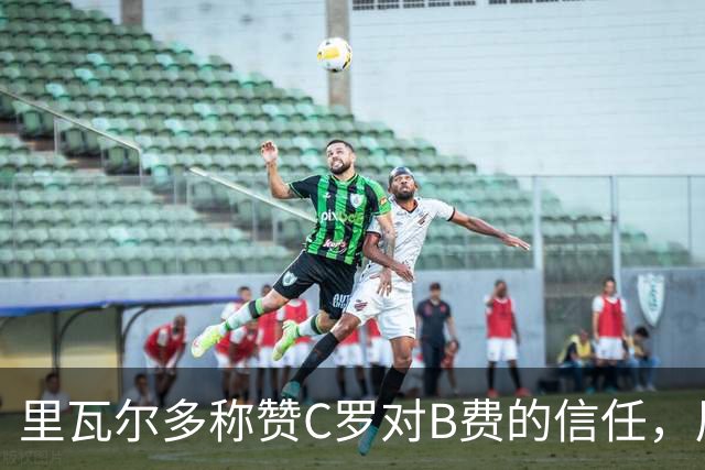 里瓦尔多称赞C罗对B费的信任，展现谦逊品质